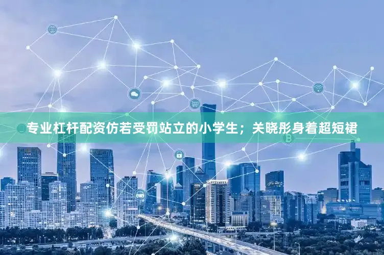 专业杠杆配资仿若受罚站立的小学生；关晓彤身着超短裙